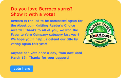 Do you love Berroco yarns? Show it with a vote!
      Berroco is thrilled to be nominated again for the About.com Knitting Reader’s Choice Awards! Thanks to all of you, we won the Favorite Yarn Company category last year! We hope you’ll help us defend our title by voting again this year!
      Anyone can vote once a day, from now until March 19.  Thanks for your support!